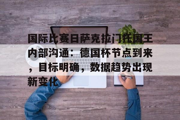 中国官网-关于国际比赛日萨克拉门托国王内部沟通：德国杯节点到来，目标明确，数据趋势出现新变化的信息